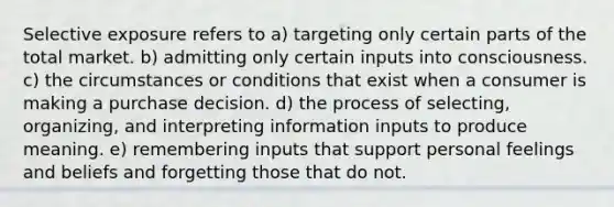 Selective exposure refers to a) targeting only certain parts of the total market. b) admitting only certain inputs into consciousness. c) the circumstances or conditions that exist when a consumer is making a purchase decision. d) the process of selecting, organizing, and interpreting information inputs to produce meaning. e) remembering inputs that support personal feelings and beliefs and forgetting those that do not.