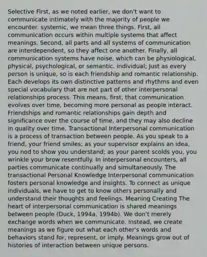 Selective First, as we noted earlier, we don't want to communicate intimately with the majority of people we encounter. systemic, we mean three things. First, all communication occurs within multiple systems that affect meanings. Second, all parts and all systems of communication are interdependent, so they affect one another. Finally, all communication systems have noise, which can be physiological, physical, psychological, or semantic. individual; Just as every person is unique, so is each friendship and romantic relationship. Each develops its own distinctive patterns and rhythms and even special vocabulary that are not part of other interpersonal relationships process. This means, first, that communication evolves over time, becoming more personal as people interact. Friendships and romantic relationships gain depth and significance over the course of time, and they may also decline in quality over time. Transactional Interpersonal communication is a process of transaction between people. As you speak to a friend, your friend smiles; as your supervisor explains an idea, you nod to show you understand; as your parent scolds you, you wrinkle your brow resentfully. In interpersonal encounters, all parties communicate continually and simultaneously. The transactional Personal Knowledge Interpersonal communication fosters personal knowledge and insights. To connect as unique individuals, we have to get to know others personally and understand their thoughts and feelings. Meaning Creating The heart of interpersonal communication is shared meanings between people (Duck, 1994a, 1994b). We don't merely exchange words when we communicate. Instead, we create meanings as we figure out what each other's words and behaviors stand for, represent, or imply. Meanings grow out of histories of interaction between unique persons.