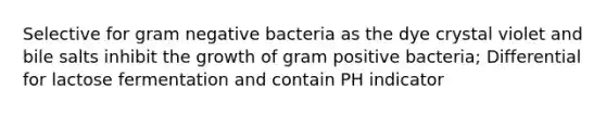 Selective for gram negative bacteria as the dye crystal violet and bile salts inhibit the growth of gram positive bacteria; Differential for lactose fermentation and contain PH indicator