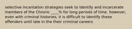 selective incantation strategies seek to identify and incarcerate members of the Chronic ____% for long periods of time. however, even with criminal histories, it is difficult to identify these offenders until late in the their criminal careers