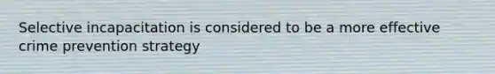 Selective incapacitation is considered to be a more effective crime prevention strategy