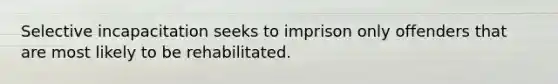 Selective incapacitation seeks to imprison only offenders that are most likely to be rehabilitated.