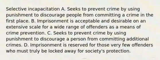 Selective incapacitation A. Seeks to prevent crime by using punishment to discourage people from committing a crime in the first place. B. Imprisonment is acceptable and desirable on an extensive scale for a wide range of offenders as a means of crime prevention. C. Seeks to prevent crime by using punishment to discourage a person from committing additional crimes. D. Imprisonment is reserved for those very few offenders who must truly be locked away for society's protection.