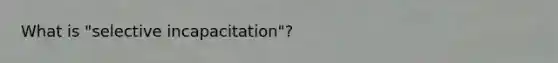 What is "selective incapacitation"?