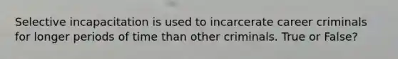 Selective incapacitation is used to incarcerate career criminals for longer periods of time than other criminals. True or False?