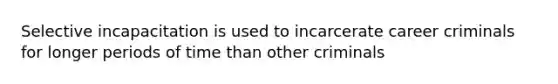 Selective incapacitation is used to incarcerate career criminals for longer periods of time than other criminals