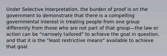 Under Selective Interpretation, the burden of proof is on the government to demonstrate that there is a compelling governmental interest in treating people from one group differently from those who are not part of that group—the law or action can be "narrowly tailored" to achieve the goal in question, and that it is the "least restrictive means" available to achieve that goal.