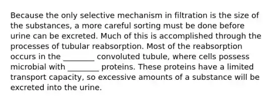 Because the only selective mechanism in filtration is the size of the substances, a more careful sorting must be done before urine can be excreted. Much of this is accomplished through the processes of tubular reabsorption. Most of the reabsorption occurs in the ________ convoluted tubule, where cells possess microbial with ________ proteins. These proteins have a limited transport capacity, so excessive amounts of a substance will be excreted into the urine.