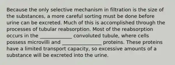 Because the only selective mechanism in filtration is the size of the substances, a more careful sorting must be done before urine can be excreted. Much of this is accomplished through the processes of tubular reabsorption. Most of the reabsorption occurs in the _____________ convoluted tubule, where cells possess microvilli and ________________ proteins. These proteins have a limited transport capacity, so excessive amounts of a substance will be excreted into the urine.