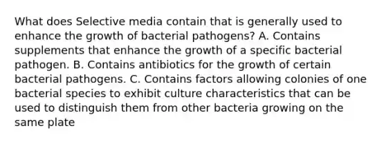 What does Selective media contain that is generally used to enhance the growth of bacterial pathogens? A. Contains supplements that enhance the growth of a specific bacterial pathogen. B. Contains antibiotics for the growth of certain bacterial pathogens. C. Contains factors allowing colonies of one bacterial species to exhibit culture characteristics that can be used to distinguish them from other bacteria growing on the same plate