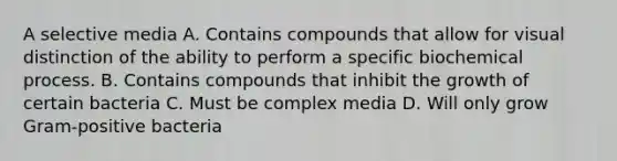 A selective media A. Contains compounds that allow for visual distinction of the ability to perform a specific biochemical process. B. Contains compounds that inhibit the growth of certain bacteria C. Must be complex media D. Will only grow Gram-positive bacteria