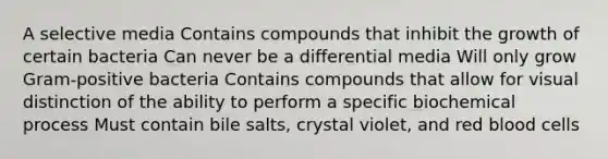 A selective media Contains compounds that inhibit the growth of certain bacteria Can never be a differential media Will only grow Gram-positive bacteria Contains compounds that allow for visual distinction of the ability to perform a specific biochemical process Must contain bile salts, crystal violet, and red blood cells