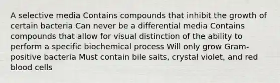 A selective media Contains compounds that inhibit the growth of certain bacteria Can never be a differential media Contains compounds that allow for visual distinction of the ability to perform a specific biochemical process Will only grow Gram-positive bacteria Must contain bile salts, crystal violet, and red blood cells