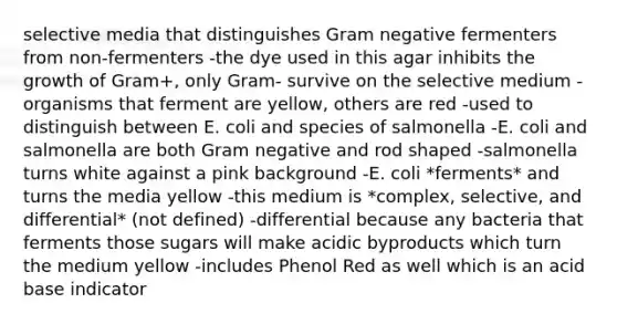 selective media that distinguishes Gram negative fermenters from non-fermenters -the dye used in this agar inhibits the growth of Gram+, only Gram- survive on the selective medium -organisms that ferment are yellow, others are red -used to distinguish between E. coli and species of salmonella -E. coli and salmonella are both Gram negative and rod shaped -salmonella turns white against a pink background -E. coli *ferments* and turns the media yellow -this medium is *complex, selective, and differential* (not defined) -differential because any bacteria that ferments those sugars will make acidic byproducts which turn the medium yellow -includes Phenol Red as well which is an acid base indicator