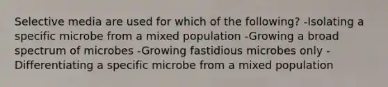 Selective media are used for which of the following? -Isolating a specific microbe from a mixed population -Growing a broad spectrum of microbes -Growing fastidious microbes only -Differentiating a specific microbe from a mixed population