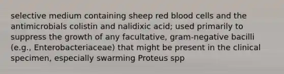 selective medium containing sheep red blood cells and the antimicrobials colistin and nalidixic acid; used primarily to suppress the growth of any facultative, gram-negative bacilli (e.g., Enterobacteriaceae) that might be present in the clinical specimen, especially swarming Proteus spp