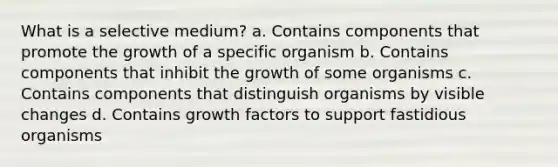 What is a selective medium? a. Contains components that promote the growth of a specific organism b. Contains components that inhibit the growth of some organisms c. Contains components that distinguish organisms by visible changes d. Contains growth factors to support fastidious organisms