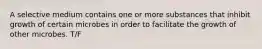 A selective medium contains one or more substances that inhibit growth of certain microbes in order to facilitate the growth of other microbes. T/F