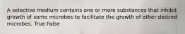 A selective medium contains one or more substances that inhibit growth of some microbes to facilitate the growth of other desired microbes. True False