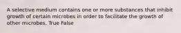 A selective medium contains one or more substances that inhibit growth of certain microbes in order to facilitate the growth of other microbes. True False