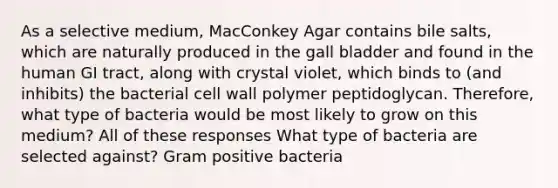 As a selective medium, MacConkey Agar contains bile salts, which are naturally produced in the gall bladder and found in the human GI tract, along with crystal violet, which binds to (and inhibits) the bacterial cell wall polymer peptidoglycan. Therefore, what type of bacteria would be most likely to grow on this medium? All of these responses What type of bacteria are selected against? Gram positive bacteria