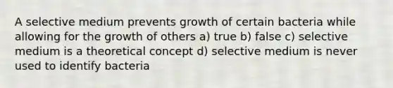 A selective medium prevents growth of certain bacteria while allowing for the growth of others a) true b) false c) selective medium is a theoretical concept d) selective medium is never used to identify bacteria