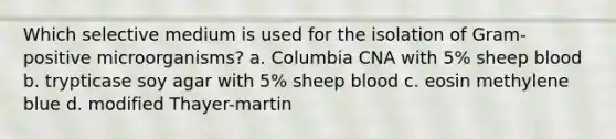 Which selective medium is used for the isolation of Gram-positive microorganisms? a. Columbia CNA with 5% sheep blood b. trypticase soy agar with 5% sheep blood c. eosin methylene blue d. modified Thayer-martin