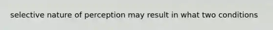 selective nature of perception may result in what two conditions