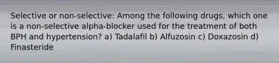 Selective or non-selective: Among the following drugs, which one is a non-selective alpha-blocker used for the treatment of both BPH and hypertension? a) Tadalafil b) Alfuzosin c) Doxazosin d) Finasteride