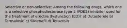 Selective or non-selective: Among the following drugs, which one is a selective phosphodiesterase type 5 (PDE5) inhibitor used for the treatment of erectile dysfunction (ED)? a) Dutasteride b) Tamsulosin c) Sildenafil d) Terazosin