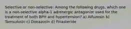 Selective or non-selective: Among the following drugs, which one is a non-selective alpha-1 adrenergic antagonist used for the treatment of both BPH and hypertension? a) Alfuzosin b) Tamsulosin c) Doxazosin d) Finasteride