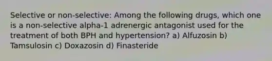 Selective or non-selective: Among the following drugs, which one is a non-selective alpha-1 adrenergic antagonist used for the treatment of both BPH and hypertension? a) Alfuzosin b) Tamsulosin c) Doxazosin d) Finasteride