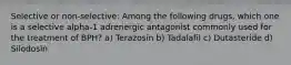 Selective or non-selective: Among the following drugs, which one is a selective alpha-1 adrenergic antagonist commonly used for the treatment of BPH? a) Terazosin b) Tadalafil c) Dutasteride d) Silodosin