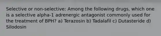 Selective or non-selective: Among the following drugs, which one is a selective alpha-1 adrenergic antagonist commonly used for the treatment of BPH? a) Terazosin b) Tadalafil c) Dutasteride d) Silodosin