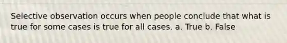 Selective observation occurs when people conclude that what is true for some cases is true for all cases. a. True b. False