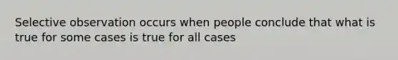 Selective observation occurs when people conclude that what is true for some cases is true for all cases