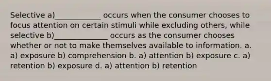 Selective a)____________ occurs when the consumer chooses to focus attention on certain stimuli while excluding others, while selective b)______________ occurs as the consumer chooses whether or not to make themselves available to information. a. a) exposure b) comprehension b. a) attention b) exposure c. a) retention b) exposure d. a) attention b) retention