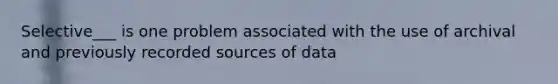 Selective___ is one problem associated with the use of archival and previously recorded sources of data