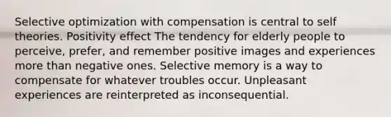 Selective optimization with compensation is central to self theories. Positivity effect The tendency for elderly people to perceive, prefer, and remember positive images and experiences more than negative ones. Selective memory is a way to compensate for whatever troubles occur. Unpleasant experiences are reinterpreted as inconsequential.