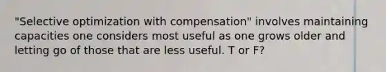 "Selective optimization with compensation" involves maintaining capacities one considers most useful as one grows older and letting go of those that are less useful. T or F?