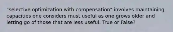 "selective optimization with compensation" involves maintaining capacities one considers must useful as one grows older and letting go of those that are less useful. True or False?