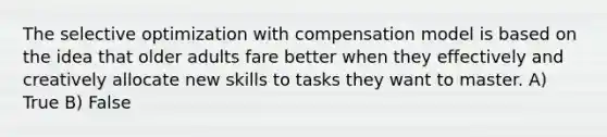 The selective optimization with compensation model is based on the idea that older adults fare better when they effectively and creatively allocate new skills to tasks they want to master. A) True B) False