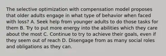 The selective optimization with compensation model proposes that older adults engage in what type of behavior when faced with loss? A. Seek help from younger adults to do those tasks for them B. Try to put more energy into the abilities which they care about the most C. Continue to try to achieve their goals, even if they seem out of reach D. Disengage from as many social roles and obligations as they can.