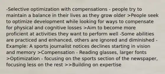 -Selective optimization with compensations - people try to maintain a balance in their lives as they grow older >People seek to optimize development while looking for ways to compensate for physical and cognitive losses >Aim to become more proficient at activities they want to perform well -Some abilities are practiced and enhanced, others are ignored and diminished -Example: A sports journalist notices declines starting in vision and memory >Compensation - Reading glasses, larger fonts >Optimization - focusing on the sports section of the newspaper, focusing less on the rest >>Building on expertise