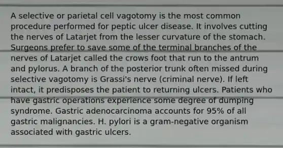 A selective or parietal cell vagotomy is the most common procedure performed for peptic ulcer disease. It involves cutting the nerves of Latarjet from the lesser curvature of the stomach. Surgeons prefer to save some of the terminal branches of the nerves of Latarjet called the crows foot that run to the antrum and pylorus. A branch of the posterior trunk often missed during selective vagotomy is Grassi's nerve (criminal nerve). If left intact, it predisposes the patient to returning ulcers. Patients who have gastric operations experience some degree of dumping syndrome. Gastric adenocarcinoma accounts for 95% of all gastric malignancies. H. pylori is a gram-negative organism associated with gastric ulcers.