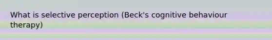 What is selective perception (Beck's cognitive behaviour therapy)