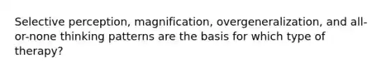 Selective perception, magnification, overgeneralization, and all-or-none thinking patterns are the basis for which type of therapy?