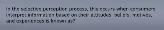 In the selective perception process, this occurs when consumers interpret information based on their attitudes, beliefs, motives, and experiences is known as?