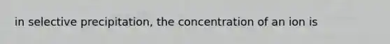 in selective precipitation, the concentration of an ion is