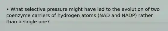 • What selective pressure might have led to the evolution of two coenzyme carriers of hydrogen atoms (NAD and NADP) rather than a single one?